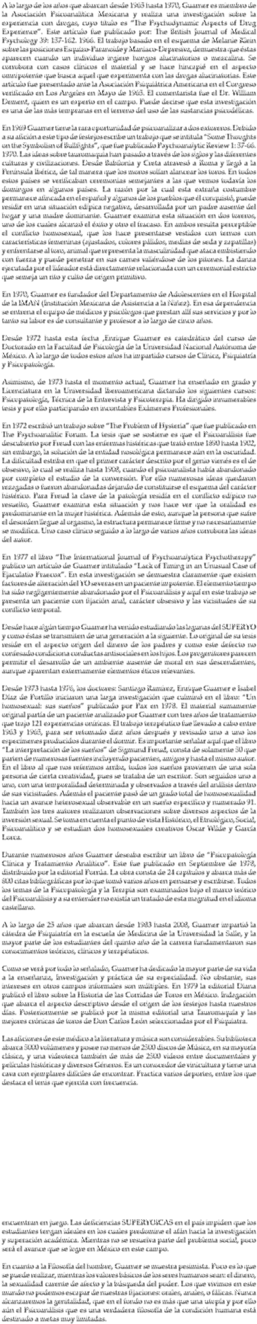 A lo largo de los años que abarcan desde 1965 hasta 1970, Guarner es miembro de la Asociación Psicoanalítica Mexicana y realiza una investigación sobre la experiencia con drogas, cuyo título es “The Psychodynamic Aspects of Drug Experience”. Este artículo fue publicado por: The British Journal of Medical Psychology 39: 157-162. 1966. El trabajo basado en el esquema de Melanie Klein sobre las posiciones Esquizo-Paranoide y Maniaco-Depresiva, demuestra que éstas aparecen cuando un individuo ingiere hongos alucinatorios o mezcalina. Se corrobora con casos clínicos el material y se hace hincapié en el aspecto omnipotente que busca aquel que experimenta con las drogas alucinatorias. Este artículo fue presentado ante la Asociación Psiquiátrica Americana en el Congreso verificado en Los Angeles en Mayo de 1965. El comentarista fue el Dr. William Dement, quien es un experto en el campo. Puede decirse que esta investigación es una de las más tempranas en el terreno del uso de las sustancias psicodélicas. En 1969 Guarner tiene la rara oportunidad de psicoanalizar a dos extoreros. Debido a su afición a este tipo de festejos escribe un trabajo que se intitula “Some Thoughts on the Symbolisn of Bullfights”, que fue publicado Paychoanalytic Review 1: 57-66. 1970. Las ideas sobre tauromaquia han pasado a través de los siglos y las diferentes culturas y civilizaciones. Desde Babilonia y Creta atravesó a Roma y llegó a la Península Ibérica, de tal manera que los moros solían alancear los toros. En todos estos países se verificaban ceremonias semejantes a las que vemos todavía los domingos en algunos países. La razón por la cual esta extraña costumbre permanece afincada en el español y algunos de los pueblos que él conquistó, puede residir en una situación edípica negativa, desarrollada por un padre ausente del hogar y una madre dominante. Guarner examina esta situación en dos toreros, uno de los cuales alcanzó el éxito y otro el fracaso. En ambos resulta perceptible el conflicto homosexual, que los hace presentarse vestidos con ternos con características femeninas (ajustados, colores pálidos, medias de seda y zapatillas) y enfrentarse al toro, animal que representa la masculinidad que ataca embistiendo con fuerza y puede penetrar en sus carnes valiéndose de los pitones. La danza ejecutada por el lideador está directamente relacionada con un ceremonial estricto que semeja un rito y culto de origen primitivo. En 1970, Guarner es fundador del Departamento de Adolescentes en el Hospital de la IMAN (Institución Mexicana de Asistencia a la Niñez). En esa dependencia se entrena el equipo de médicos y psicólogos que prestan allí sus servicios y por lo tanto su labor es de consultante y profesor a lo largo de cinco años. Desde 1972 hasta esta fecha ,Enrique Guarner es catedrático del curso de Doctorado en la Facultad de Psicología de la Universidad Nacional Autónoma de México. A lo largo de todos estos años ha impartido cursos de Clínica, Psiquiatría y Psicopatología. Asimismo, de 1973 hasta el momento actual, Guarner ha enseñado en grado y Licenciatura en la Universidad Iberoamericana dictando los siguientes cursos: Psicopatología, Técnica de la Entrevista y Psicoterapia. Ha dirigido innumerables tesis y por ello participando en incontables Exámenes Profesionales. En 1972 escribió un trabajo sobre “The Problem of Hysteria” que fue publicado en The Psychoanalitic Forum. La tesis que se sostiene es que el Psicoanálisis fue descubierto por Freud con las enfermas histéricas que trató entre 1890 hasta 1902, sin embargo, la solución de la entidad nosológica permanece aún en la oscuridad. La dificultad estriba en que el primer carácter descrito por el genio vienés es el de obsesivo, lo cual se realiza hasta 1908, cuando el psicoanalista había abandonado por completo el estudio de la conversión. Por ello numerosas ideas quedaron rezagadas o fueron abandonadas dejando de constituirse el esquema del carácter histérico. Para Freud la clave de la patología residía en el conflicto edípico no resuelto, Guarner examina esta situación y nos hace ver que la oralidad es predominante en la mujer histérica. Además de esto, aunque la persona que sufre el desorden llegue al orgasmo, la estructura permanece firme y no necesariamente se modifica. Uno caso clínico seguido a lo largo de varios años corrobora las ideas del autor. En 1977 el libro “The International Journal of Psychoanalytica Psychotherapy” publico un artículo de Guarner intitulado “Lack of Timing in an Unusual Case of Ejaculatio Praecox”. En esta investigación se demuestra claramente que existen factores de alteración del YO severas en un paciente impotente. El elemento tiempo ha sido negligentemente abandonado por el Psicoanálisis y aquí en este trabajo se presenta un paciente con fijación anal, carácter obsesivo y las vicisitudes de su conflicto temporal. Desde hace algún tiempo Guarner ha venido estudiando las lagunas del SUPERYO y como éstas se transmiten de una generación a la siguiente. Lo original de su tesis reside en el aspecto origen del dinero de los padres y como este defecto no confesado condiciona conductas antisociales en los hijos. Los progenitores parecen permitir el desarrollo de un ambiente ausente de moral en sus descendientes, aunque aparentan externamente elementos éticos relevantes. Desde 1973 hasta 1976, los doctores: Santiago Ramírez, Enrique Guarner e Isabel Díaz de Portillo iniciaron una larga investigación que culminó en el libro: “Un homosexual: sus sueños” publicado por Pax en 1978. El material sumamente original partía de un paciente analizado por Guarner con tres años de tratamiento que trajo 121 experiencias oníricas. El trabajo terapéutico fue llevado a cabo entre 1963 y 1965, para ser retomado diez años después y revisado uno a uno los especímenes producidos durante el dormir. Es importante señalar aquí que el libro “La interpretación de los sueños” de Sigmund Freud, consta de solamente 50 que parten de numerosas fuentes incluyendo pacientes, amigos y hasta el mismo autor. En el libro al que nos referimos arriba, todos los sueños provienen de una sola persona de cierta creatividad, pues se trataba de un escritor. Son seguidos uno a uno, con una temporalidad determinada y observados a través del análisis dentro de sus vicisitudes. Además el paciente pasó de un grado total de homosexualidad hacia un avance heterosexual observable en un sueño específico y numerado 91. También los tres autores realizaron observaciones sobre diversos aspectos de la inversión sexual. Se toma en cuenta el punto de vista Histórico, el Etnológico, Social, Psicoanalítico y se estudian dos homosexuales creativos Oscar Wilde y García Lorca. Durante numerosos años Guarner deseaba escribir un libro de “Psicopatología Clínica y Tratamiento Analítico”. Este fue publicado en Septiembre de 1978, distribuido por la editorial Porrúa. La obra consta de 24 capítulos y abarca más de 800 citas bibliográficas por lo que tomó varios años en pensarse y escribirse. Todos los temas de la Psicopatología y la Terapia son examinados bajo el marco teórico del Psicoanálisis y a su entender no existía un tratado de esta magnitud en el idioma castellano. A lo largo de 25 años que abarcan desde 1983 hasta 2008, Guarner impartió la cátedra de Psiquiatría en la escuela de Medicina de la Universidad la Salle, y la mayor parte de los estudiantes del quinto año de la carrera fundamentaron sus conocimientos teóricos, clínicos y terapéuticos. Como se verá por todo lo señalado, Guarner ha dedicado la mayor parte de su vida a la enseñanza, Investigación y práctica de su especialidad. No obstante, sus intereses en otros campos informales son múltiples. En 1979 la editorial Diana publicó el libro sobre la Historia de las Corridas de Toros en México. Indagación que abarca el aspecto descriptivo desde el origen de los festejos hasta nuestros días. Posteriormente se publicó por la misma editorial una Tauromaquía y las mejores crónicas de toros de Don Carlos León seleccionadas por el Psiquiatra. Las aficiones de este médico a la literatura y música son considerables. Su biblioteca abarca 5000 volúmenes y posee no menos de 2500 discos de Música, en su mayoría clásica, y una videoteca también de más de 2500 videos entre documentales y películas históricas y diversos Géneros. Es un conocedor de vinicultura y tiene una cava con ejemplares difíciles de encontrar. Practica varios deportes, entre los que destaca el tenis que ejercita con frecuencia. encuentran en juego. Las deficiencias SUPERYOICAS en el país impiden que los estudiantes tengan ideales en los cuales predomine el afán hacia la investigación y superación académica. Mientras no se resuelva parte del problema social, poco será el avance que se logre en México en este campo. En cuanto a la Filosofía del hombre, Guarner se muestra pesimista. Poco es lo que se puede realizar, mientras los valores básicos de los seres humanos sean: el dinero, la sexualidad carente de afecto y la búsqueda del poder. Los que vivimos en este mundo no podemos escapar de nuestras fijaciones: orales, anales, o fálicas. Nunca alcanzaremos la genitalidad, que en el fondo no es más que una utopía y por ello aún el Psicoanálisis que es una verdadera filosofía de la condición humana está destinado a metas muy limitadas.