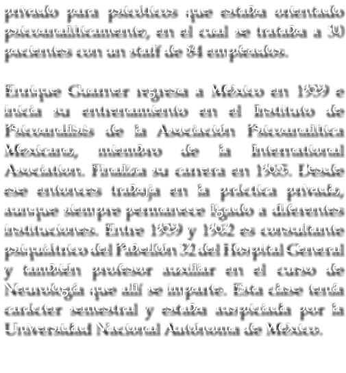 privado para psicóticos que estaba orientado psicoanalíticamente, en el cual se trataba a 30 pacientes con un staff de 84 empleados. Enrique Guarner regresa a México en 1959 e inicia su entrenamiento en el Instituto de Psicoanálisis de la Asociación Psicoanalítica Mexicana, miembro de la International Asociation. Finaliza su carrera en 1965. Desde ese entonces trabaja en la práctica privada, aunque siempre permanece ligado a diferentes instituciones. Entre 1959 y 1962 es consultante psiquiátrico del Pabellón 32 del Hospital General y también profesor auxiliar en el curso de Neurología que allí se imparte. Esta clase tenía carácter semestral y estaba auspiciada por la Universidad Nacional Autónoma de México. 