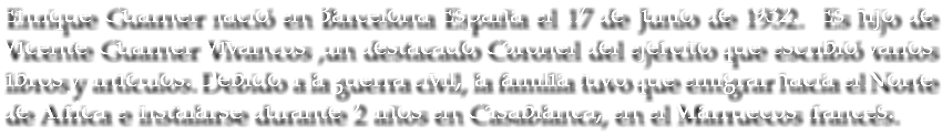 Enrique Guarner nació en Barcelona España el 17 de Junio de 1932. Es hijo de Vicente Guarner Vivancos ,un destacado Coronel del ejército que escribió varios libros y artículos. Debido a la guerra civil, la familia tuvo que emigrar hacia el Norte de Africa e instalarse durante 2 años en Casablanca, en el Marruecos francés.