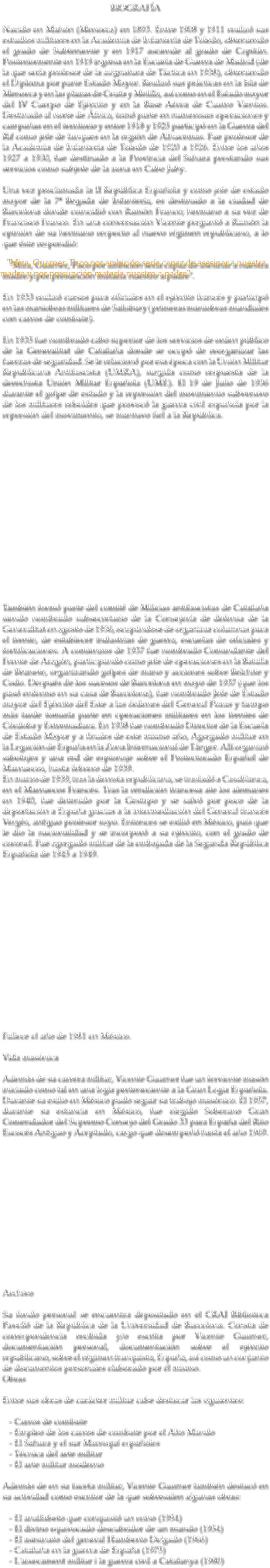 BIOGRAFÍA Nacido en Mahón (Menorca) en 1893. Entre 1908 y 1911 realizó sus estudios militares en la Academia de Infantería de Toledo, obteniendo el grado de Subteniente y en 1917 asciende al grado de Capitán. Posteriormente en 1919 ingresa en la Escuela de Guerra de Madrid (de la que sería profesor de la asignatura de Táctica en 1938), obteniendo el Diploma por parte Estado Mayor. Realizó sus prácticas en la Isla de Menorca y en las plazas de Ceuta y Melilla, así como en el Estado mayor del IV Cuerpo de Ejército y en la Base Aérea de Cuatro Vientos. Destinado al norte de África, tomó parte en numerosas operaciones y campañas en el territorio y entre 1918 y 1925 participó en la Guerra del Rif como jefe de tanques en la región de Alhucemas. Fue profesor de la Academia de Infantería de Toledo de 1920 a 1926. Entre los años 1927 a 1930, fue destinado a la Provincia del Sahara prestando sus servicios como subjefe de la zona en Cabo Juby. Una vez proclamada la II República Española y como jefe de estado mayor de la 7ª Brigada de Infantería, es destinado a la ciudad de Barcelona donde coincidió con Ramón Franco; hermano a su vez de Francisco Franco. En una conversación Vicente preguntó a Ramón la opinión de su hermano respecto al nuevo régimen republicano, a lo que éste respondió: "Mira, Guarner, Paco por ambición sería capaz de asesinar a nuestra madre y por presunción mataría nuestro a padre". En 1933 realizó cursos para oficiales en el ejército francés y participó en las maniobras militares de Salisbury (primeras maniobras mundiales con carros de combate). En 1935 fue nombrado cabo superior de los servicios de orden público de la Generalitat de Cataluña donde se ocupó de reorganizar las fuerzas de seguridad. Se le relacionó por esa época con la Unión Militar Republicana Antifascista (UMRA), surgida como respuesta de la derechista Unión Militar Española (UME). El 19 de Julio de 1936 durante el golpe de estado y la represión del movimiento subversivo de los militares rebeldes que provocó la guerra civil española por la represión del movimiento, se mantuvo fiel a la República. También formó parte del comité de Milicias antifascistas de Cataluña siendo nombrado subsecretario de la Consejería de defensa de la Generalitat en agosto de 1936, ocupándose de organizar columnas para el frente, de establecer industrias de guerra, escuelas de oficiales y fortificaciones. A comienzos de 1937 fue nombrado Comandante del Frente de Aragón, participando como jefe de operaciones en la Batalla de Brunete, organizando golpes de mano y acciones sobre Belchite y Codo. Después de los sucesos de Barcelona en mayo de 1937 (que los pasó enfermo en su casa de Barcelona), fue nombrado Jefe de Estado mayor del Ejército del Este a las órdenes del General Pozas y tiempo más tarde tomaría parte en operaciones militares en los frentes de Córdoba y Extremadura. En 1938 fue nombrado Director de la Escuela de Estado Mayor y a finales de este mismo año, Agregado militar en la Legación de España en la Zona Internacional de Tánger. Allí organizó sabotajes y una red de espionaje sobre el Protectorado Español de Marruecos, hasta febrero de 1939. En marzo de 1939, tras la derrota republicana, se trasladó a Casablanca, en el Marruecos Francés. Tras la rendición francesa ate los alemanes en 1940, fue detenido por la Gestapo y se salvó por poco de la deportación a España gracias a la intermediación del General francés Vergès, antiguo profesor suyo. Entonces se exilió en México, país que le dio la nacionalidad y se incorporó a su ejército, con el grado de coronel. Fue agregado militar de la embajada de la Segunda República Española de 1945 a 1949. Fallece el año de 1981 en México. Vida masónica Además de su carrera militar, Vicente Guarner fue un ferviente masón iniciado como tal en una logia perteneciente a la Gran Logia Española. Durante su exilio en México pudo seguir su trabajo masónico. El 1957, durante su estancia en México, fue elegido Soberano Gran Comendador del Supremo Consejo del Grado 33 para España del Rito Escocés Antiguo y Aceptado, cargo que desempeñó hasta el año 1969. Archivo Su fondo personal se encuentra depositado en el CRAI Biblioteca Pavelló de la República de la Universidad de Barcelona. Consta de correspondencia recibida y/o escrita por Vicente Guarner, documentación personal, documentación sobre el ejército republicano, sobre el régimen franquista, España, así como un conjunto de documentos personales elaborado por él mismo. Obras Entre sus obras de carácter militar cabe destacar las siguientes: - Carros de combate - Empleo de los carros de combate por el Alto Mando - El Sahara y el sur Marroquí españoles - Técnica del arte militar - El arte militar moderno Además de en su faceta militar, Vicente Guarner también destacó en su actividad como escritor de la que sobresalen algunas obras: - El analfabeto que conquistó un reino (1954) - El divino equivocado descubridor de un mundo (1954) - El asesinato del general Humberto Delgado (1966) - Cataluña en la guerra de España (1975) - L'aixecament militar i la guerra civil a Catalunya (1980)