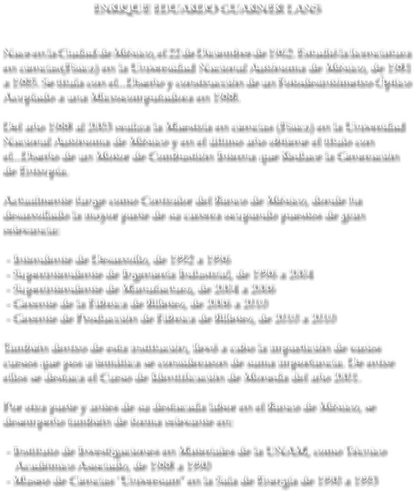 ENRIQUE EDUARDO GUARNER LANS Nace en la Ciudad de México, el 22 de Diciembre de 1962. Estudió la licenciatura en ciencias(Física) en la Universidad Nacional Autónoma de México, de 1981 a 1985. Se titula con el...Diseño y construcción de un Fotodesintómetro Óptico Acoplado a una Microcomputadora en 1988. Del año 1988 al 2003 realiza la Maestría en ciencias (Física) en la Univeridad Nacional Autónoma de México y en el último año obtiene el título con el...Diseño de un Motor de Combustión Interna que Reduce la Generación de Entropía. Actualmente funge como Contralor del Banco de México, donde ha desarrollado la mayor parte de su carrera ocupando puestos de gran relevancia: - Intendente de Desarrollo, de 1992 a 1996 - Superintendente de Ingeniería Industrial, de 1996 a 2004 - Superintendente de Manufactura, de 2004 a 2006 - Gerente de la Fábrica de Billetes, de 2006 a 2010 - Gerente de Producción de Fábrica de Billetes, de 2010 a 2010 También dentro de esta institución, llevó a cabo la impartición de varios cursos que pos u temática se consideraron de suma importancia. De entre ellos se destaca el Curso de Identificación de Moneda del año 2001. Por otra parte y antes de su destacada labor en el Banco de México, se desempeño también de forma relevante en: - Instituto de Investigaciones en Materiales de la UNAM, como Técnico Académico Asociado, de 1988 a 1990 - Museo de Ciencias "Universum" en la Sala de Energía de 1990 a 1993